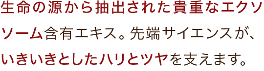 生命の源から抽出された貴重なエクソソーム含有エキス。先端サイエンスが、いきいきとしたハリとツヤを支えます。