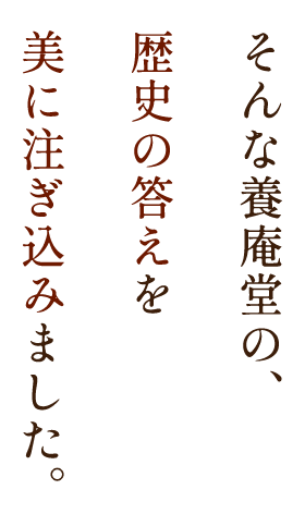 そんな養庵堂の、歴史の答えを美に注ぎ込みました。