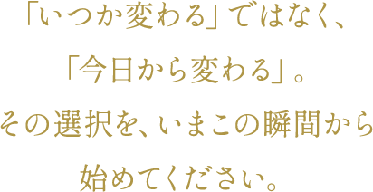 「いつか変わる」ではなく、「今日から変わる」。その選択を、いまこの瞬間から始めてください。