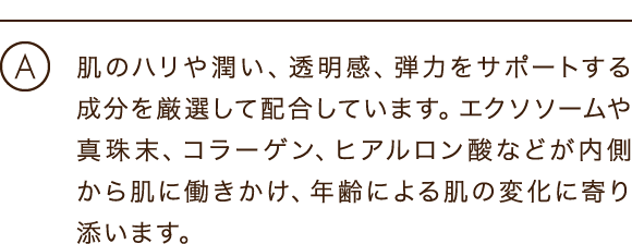肌のハリや潤い、透明感、弾力をサポートする成分を厳選して配合しています。