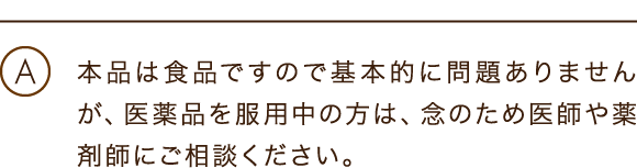 本品は食品ですので基本的に問題ありませんが、医薬品を服用中の方は、念のため医師や薬剤師にご相談ください。