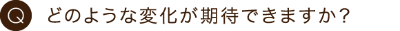 どのような変化が期待できますか？