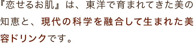 『恋せるお肌』は、東洋で育まれてきた美の知恵と、現代の科学を融合して生まれた美容ドリンクです。