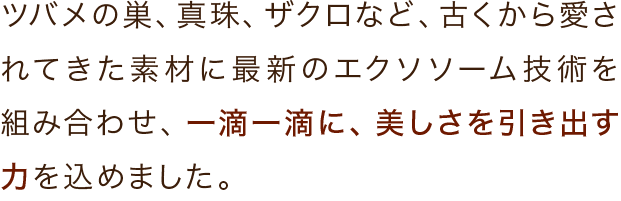 ツバメの巣、真珠、ザクロなど、古くから愛されてきた素材に最新のエクソソーム技術を組み合わせ、一滴一滴に、美しさを引き出す力を込めました。
