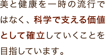 美と健康を一時の流行ではなく、科学で支える価値として確立していくことを目指しています。