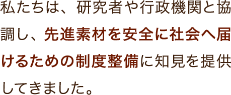 私たちは、研究者や行政機関と協調し、先進素材を安全に社会へ届けるための制度整備に知見を提供してきました。