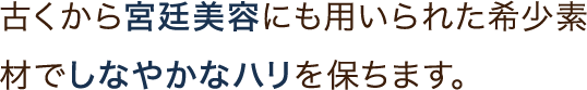 古くから宮廷美容にも用いられた希少素材でしなやかなハリを保ちます。