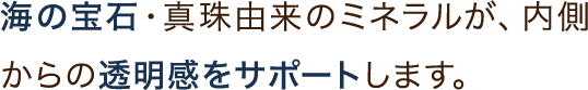海の宝石・真珠由来のミネラルが、内側からの透明感をサポートします。