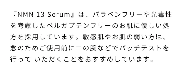 『NMN 13 Serum』はパラペンフリーや光毒性を考慮したベルガプテンフリーのお肌に優しい処方を採用しています。