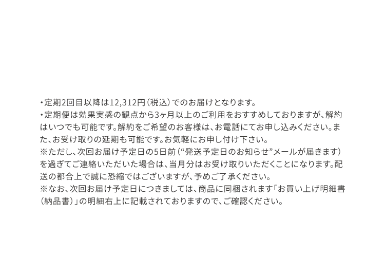 ※定期2回目以降は12,312円(税込)でのお届けとなります。※定期便は効果実感の観点から3ヶ月以上のご利用をおすすめしておりますが、解約はいつでも可能です。解約をご希望のお客様は、お電話にてお申し込みください。また、お受け取りの延期も可能です。お気軽にお申し付け下さい。※ただし、次回発送予定日の5日前（“発送予定日のお知らせ”メールが届きます）を過ぎてご連絡いただいた場合は、当月分はお受け取りいただくことになります。配送の都合上で誠に恐縮ではございますが、予めご了承ください。	※なお、次回発送予定日につきましては、商品に同梱されます「お買い上げ明細書（納品書）」の明細右上に記載されておりますので、ご確認ください。