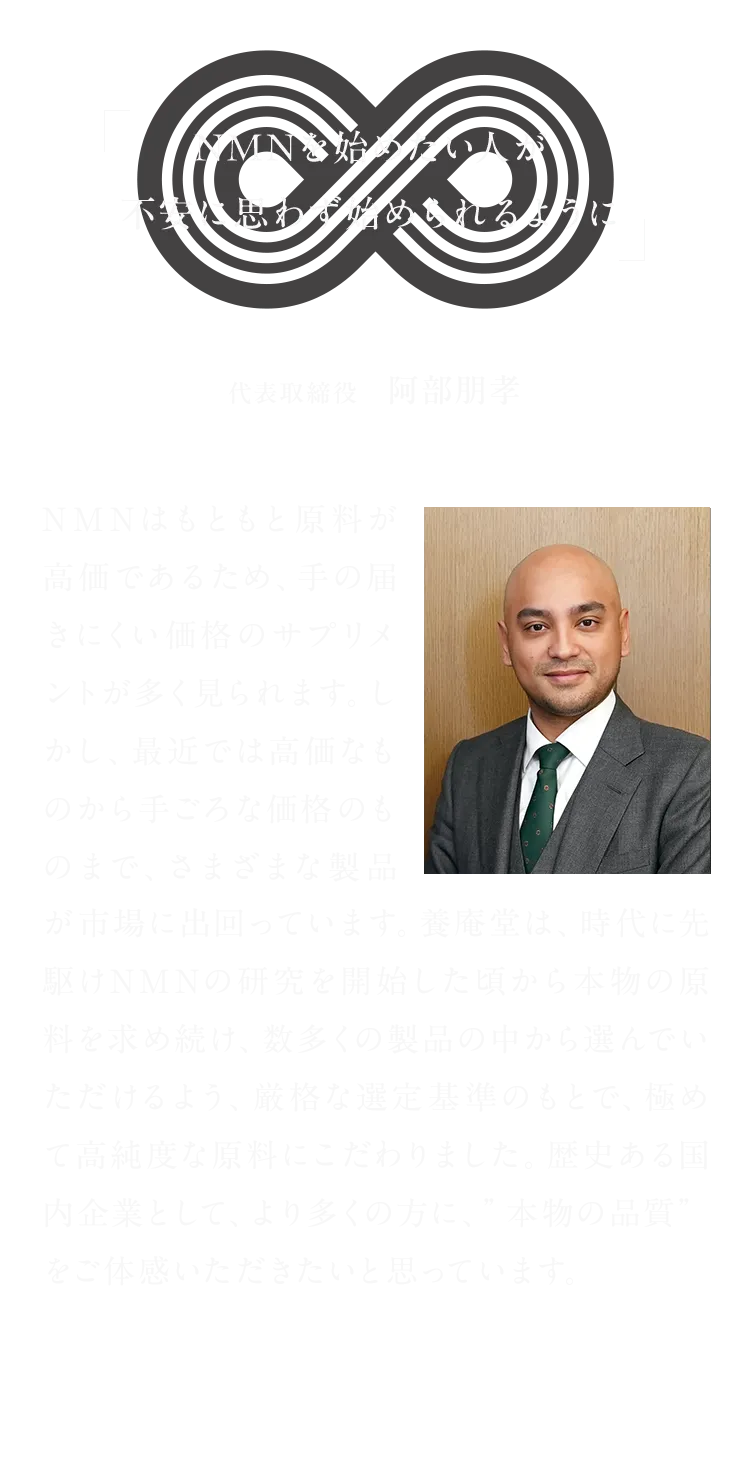 NMNを始めたい人が不安に思わず始められるように代表取締役   阿部朋孝 NMNはもともと原料が高価であるため、手の届きにくい価格のサプリメントが多く見られます。しかし、最近では高価なものから手ごろな価格のものまで、さまざまな製品が市場に出回っています。養庵堂は、時代に先駆けNMNの研究を開始した頃から本物の原料を求め続け、数多くの製品の中から選んでいただけるよう、厳格な選定基準のもとで、極めて高純度な原料にこだわりました。歴史ある国内企業として、より多くの方に、”本物の品質”をご体感いただきたいと思っています。