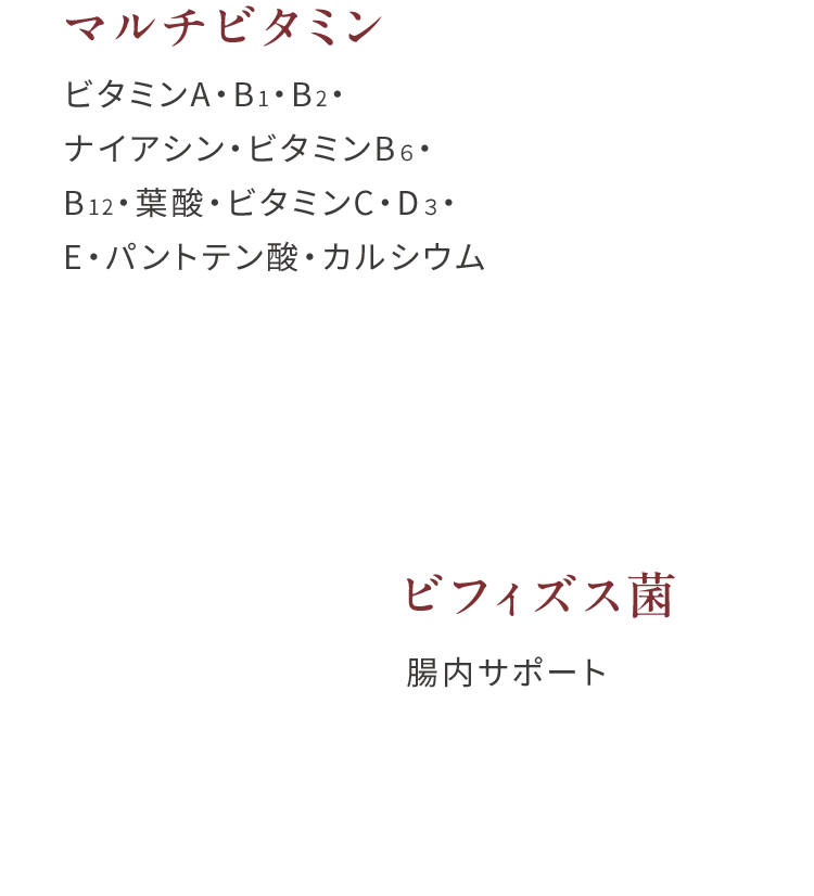 マルチビタミンビタミンA・B1・B2・ナイアシン・ビタミンB６・B12・葉酸・ビタミンC・D３・E・パントテン酸・カルシウム、ビフィズス菌腸内サポート