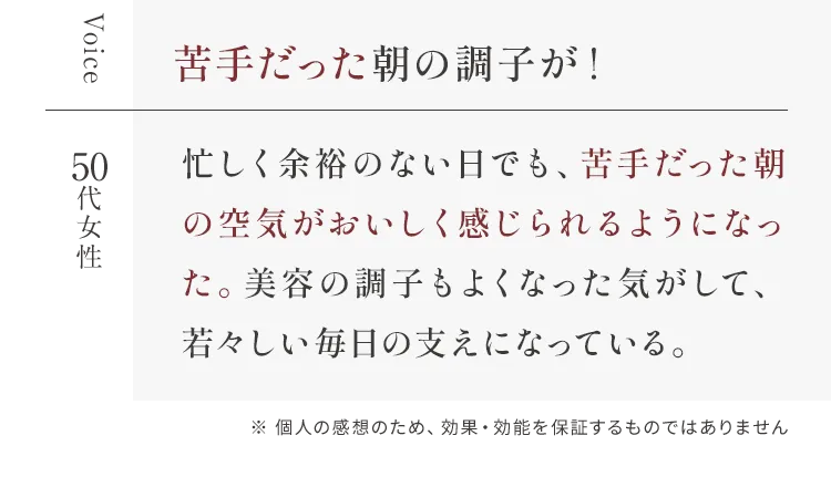 Voice 苦手だった朝の調子が！ 50代女性 忙しく余裕のない日でも、苦手だった朝の空気がおいしく感じられるようになった。美容の調子もよくなった気がして、若々しい毎日の支えになっている。※ 個人の感想のため、効果・効能を保証するものではありません