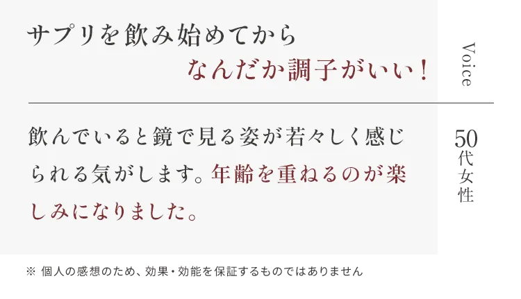 Voice サプリを飲み始めてから何だか調子がいい！ 50代女性 飲んでいると鏡で見る姿が若々しく感じられる気がします。年齢を重ねるのが楽しみになりました。※ 個人の感想のため、効果・効能を保証するものではありません