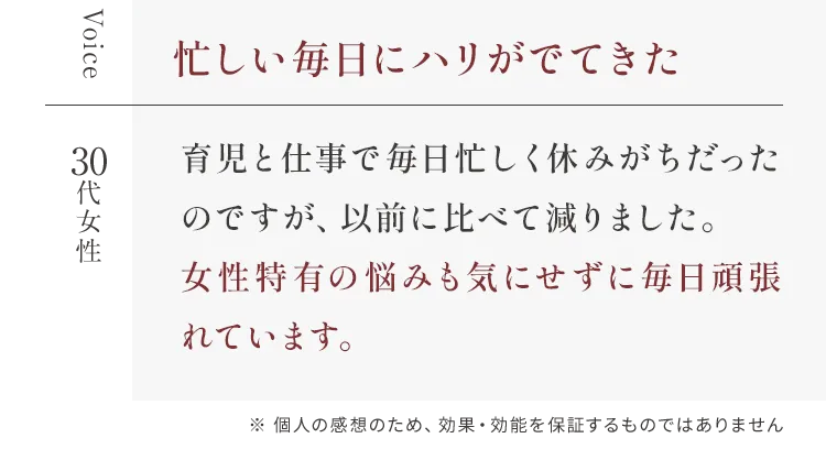 Voice 忙しい毎日にハリがでてきた 30代女性 育児と仕事で毎日忙しく休みがちだったのですが、以前に比べて減りました。女性特有の悩みも気にせずに毎日頑張れています。※ 個人の感想のため、効果・効能を保証するものではありません